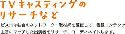 TV番組キャスティングのリサーチなど ビスポは独自のネットワーク・取材網を駆使して、番組コンテンツ主旨にマッチした出演者をリサーチ、コーディネイトします。