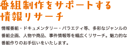 情報番組・ドキュメンタリー・バラエティ等、多彩なジャンルの番組企画、人物や商品、事件情報等を幅広くリサーチ。魅力的な番組作りのお手伝いをいたします。